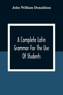 A Complete Latin Grammar For The Use Of Students by William Donaldson, John
