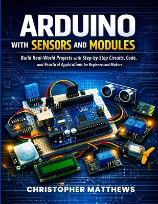 Arduino with Sensors and Modules: Build Real-World Projects with Step-by-Step Circuits, Code, and Practical Applications for Beginners and Makers by Matthews, Christopher