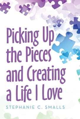 Picking up the Pieces and Creating a Life I Love by Smalls, Stephanie C.
