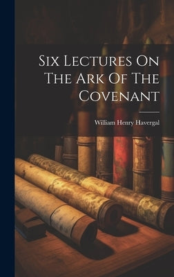 Six Lectures On The Ark Of The Covenant by Havergal, William Henry