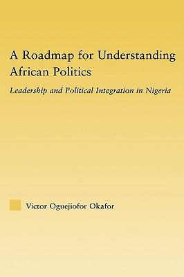 A Roadmap for Understanding African Politics: Leadership and Political Integration in Nigeria by Okafor, Victor Oguejiofor