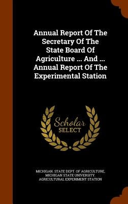Annual Report Of The Secretary Of The State Board Of Agriculture ... And ... Annual Report Of The Experimental Station by Michigan State Dept of Agriculture