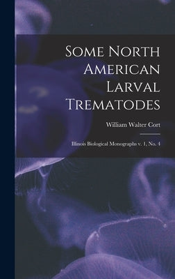 Some North American Larval Trematodes: Illinois Biological Monographs v. 1, no. 4 by Cort, William Walter