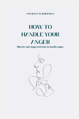 How to Handle Your Anger: Why do I get Angry and how to handle anger. by Birdsell, Charles Henry