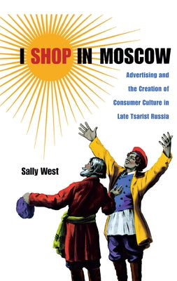 I Shop in Moscow: Advertising and the Creation of Consumer Culture in Late Tsarist Russia by West, Sally