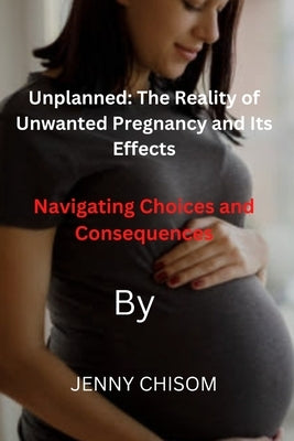 Unplanned: The Reality of Unwanted Pregnancy and Its Effects: Navigating Choices and Consequences by Chisom, Jenny
