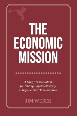 The Economic Mission: A Long-Term Solution for Ending Hopeless Poverty in Impoverished Communities by Weber, Jim