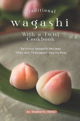 Traditional Wagashi with a Twist Cookbook: Delicious Wagashi Recipes That Will Transport You to Asia by Sharp, Stephanie