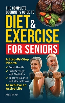 The Complete Beginners Guide to Diet and Exercise for Seniors: A Step-By-Step Plan to Boost Health, Build Strength and Flexibility, Improve Balance an by Silver, Alex