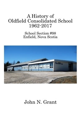 A History of Oldfield Consolidated School 1962-2017: School Section #98, Enfield, Nova Scotia by Grant, John N.