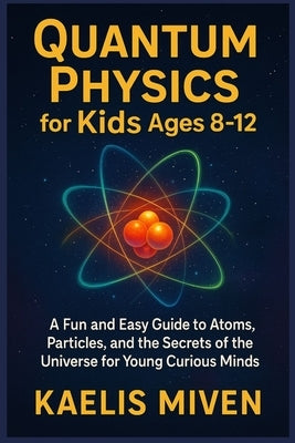QUANTUM PHYSICS for Kids Ages 8-12: A Fun and Easy Guide to Atoms, Particles, and the Secrets of the Universe for Young Curious Minds by Miven, Kaelis