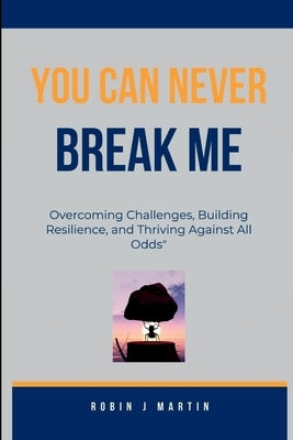 You Can Never Break Me: Overcoming Challenges, Building Resilience, and Thriving Against All Odds" by Martin, Robin J.