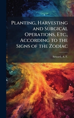 Planting, Harvesting and Surgical Operations, Etc., According to the Signs of the Zodiac by Seward, A. F. (Alfred Francis) B. 1877