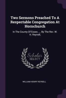 Two Sermons Preached To A Respectable Congregation At Hornchurch: In The County Of Essex. ... By The Rev. W. H. Reynell, by Reynell, William Henry