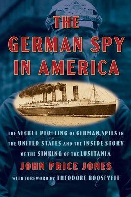 The German Spy in America: The Secret Plotting of German Spies in the United States and the Inside Story of the Sinking of the Lusitania by Jones, John Price