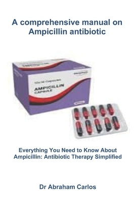 A comprehensive manual on Ampicillin antibiotic: Everything You Need to Know About Ampicillin: Antibiotic Therapy Simplified by Carlos, Abraham