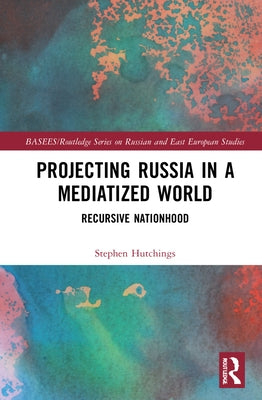 Projecting Russia in a Mediatized World: Recursive Nationhood by Hutchings, Stephen