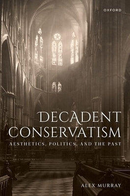 Decadent Conservatism: Aesthetics, Politics, and the Past by Murray, Alex