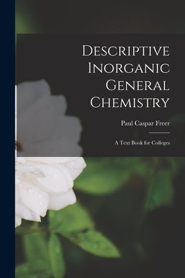 Descriptive Inorganic General Chemistry: A Text Book for Colleges by Freer, Paul Caspar