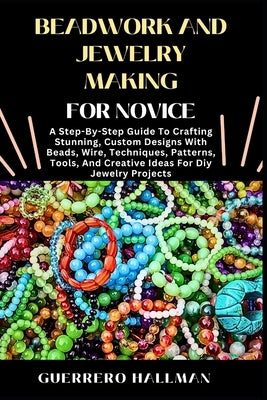 Beadwork and Jewelry Making for Novice: A Step-By-Step Guide To Crafting Stunning, Custom Designs With Beads, Wire, Techniques, Patterns, Tools, And C by Hallman, Guerrero