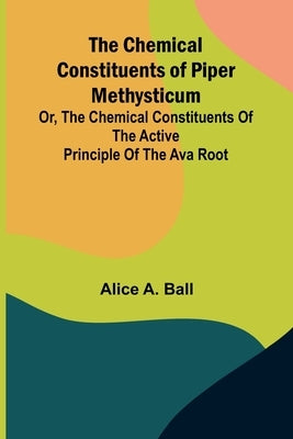 The Chemical Constituents of Piper Methysticum; Or, The Chemical Constituents of the Active Principle of the Ava Root by A. Ball, Alice