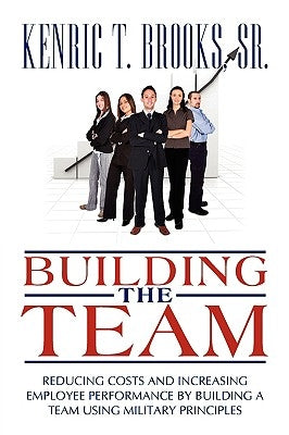 Building the Team: Reducing Costs and Increasing Employee Performance by Building a Team Using Military Principles by Brooks, Kenric T., Sr.