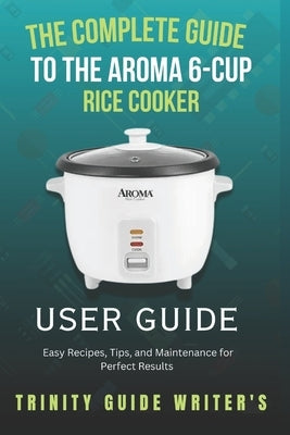 The Complete Guide to the Aroma 6-Cup Rice Cooker: Easy Recipes, Tips, and Maintenance for Perfect Results by Writers, Trinity Guide