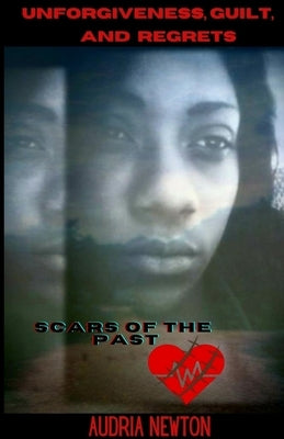 Unforgiveness, Guilt, and Regrets: Scars of the Past by Newton, Audria