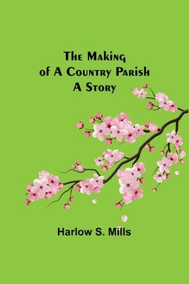The Making of a Country Parish: A Story by S. Mills, Harlow