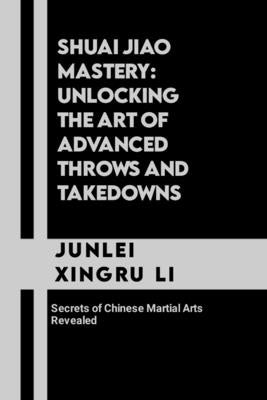 Shuai Jiao Mastery: Unlocking the Art of Advanced Throws and Takedowns: Secrets of Chinese Martial Arts Revealed by Xingru Li, Junlei
