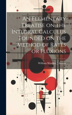 An Elementary Treatise on the Integral Calculus Founded on the Method of Rates or Fluxions by Johnson, William Woolsey
