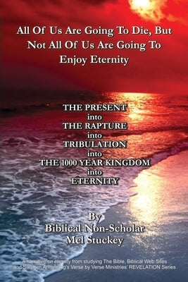 All Of Us Are Going To Die, But Not All Of Us Are Going To Enjoy Eternity: THE PRESENT into THE RAPTURE into TRIBULATION into THE 1000 YEAR KINGDOM in by Stuckey, Mel