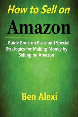 How to Sell on Amazon: Guide Book on Basic and Special Strategies for Making Money by Selling on Amazon by Alexi, Ben