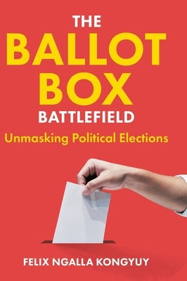 The Ballot Box Battlefield: Unmasking Political Elections by Kongyuy, Felix Ngalla