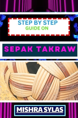 Step by Step Guide on Sepak Takraw: Complete Manual To Unveil The Art Of Sepak Takraw From Novice To Expert With Easy Tips And Tricks For Spectacular by Sylas, Mishra