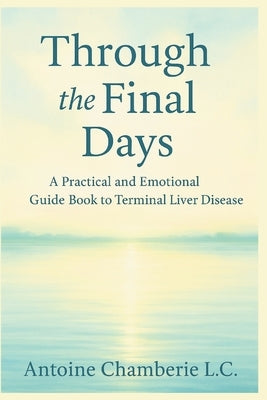 Through the Final Days: A Practical and Emotional Guide Book to Terminal Liver Disease by Chamberie L. C., Antoine