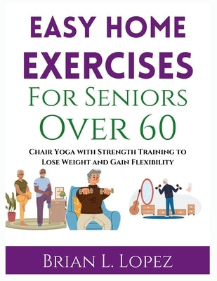 Easy Home Exercises For Seniors Over 60: Chair Yoga with Strength Training to Lose Weight and Gain Flexibility by Lopez, Brian L.