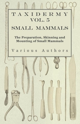 Taxidermy Vol. 5 Small Mammals - The Preparation, Skinning and Mounting of Small Mammals by Various