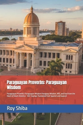Paraguayan Proverbs: Paraguayan Wisdom: Paraguayan Proverbs: Paraguayan Wisdom Paraguay Wisdom, Wit, and Soul from the Heart of South America - 100+ S by Shiba, Roy
