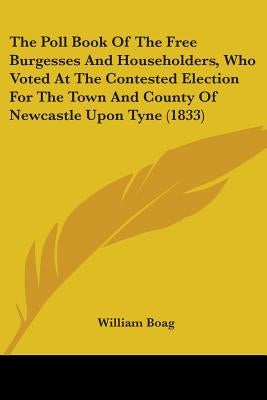 The Poll Book Of The Free Burgesses And Householders, Who Voted At The Contested Election For The Town And County Of Newcastle Upon Tyne (1833) by William Boag