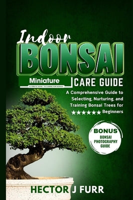 Indoor Bonsai Care Guide: A Comprehensive Guide to Selecting, Nurturing, and Training Bonsai Trees for Beginners by J. Furr, Hector
