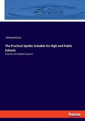 The Practical Speller Suitable for High and Public Schools: A Series of Graded Lessons by Anonymous