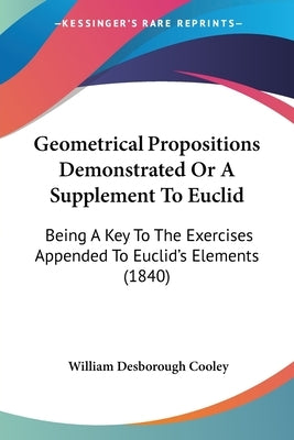 Geometrical Propositions Demonstrated Or A Supplement To Euclid: Being A Key To The Exercises Appended To Euclid's Elements (1840) by Cooley, William Desborough