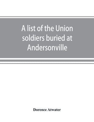 A list of the Union soldiers buried at Andersonville: copied from the official record in the surgeon's office at Andersonville by Atwater, Dorence