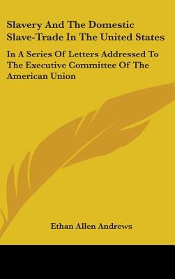 Slavery And The Domestic Slave-Trade In The United States: In A Series Of Letters Addressed To The Executive Committee Of The American Union by Andrews, Ethan Allen