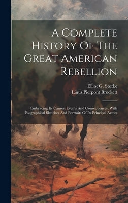 A Complete History Of The Great American Rebellion: Embracing Its Causes, Events And Consequences, With Biographical Sketches And Portraits Of Its Pri by Storke, Elliot G.
