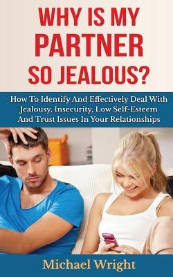 Why Is My Partner So Jealous? How To Identify And Effectively Deal With Jealousy, Insecurity, Low Self-Esteem And Trust Issues In Your Relationships by Wright, Michael
