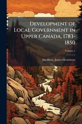 Development of Local Government in Upper Canada, 1783-1850 by Hermiston, Aitchison James