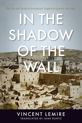 In the Shadow of the Wall: The Life and Death of Jerusalem's Maghrebi Quarter, 1187-1967 by Lemire, Vincent