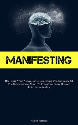 Manifesting: Realizing Your Aspirations Harnessing The Influence Of The Subconscious Mind To Transform Your Desired Life Into Actuality by Mathieu, Wilson